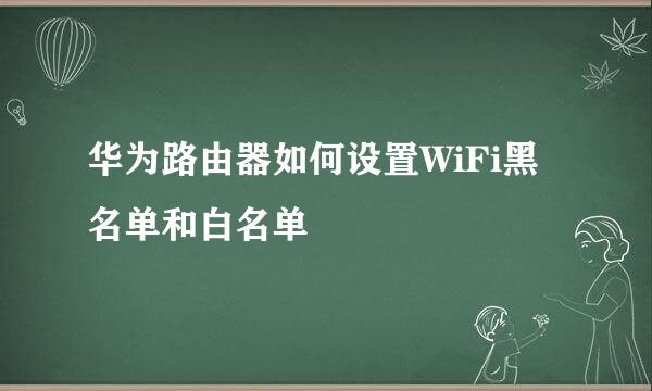 华为路由器如何设置WiFi黑名单和白名单