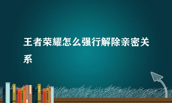 王者荣耀怎么强行解除亲密关系