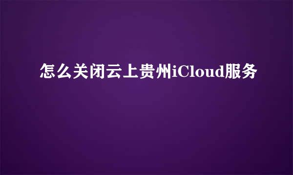 怎么关闭云上贵州iCloud服务