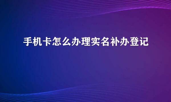 手机卡怎么办理实名补办登记