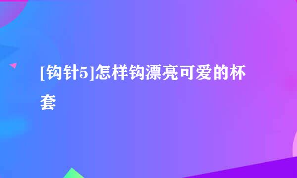 [钩针5]怎样钩漂亮可爱的杯套
