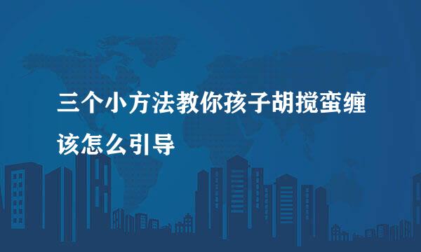 三个小方法教你孩子胡搅蛮缠该怎么引导