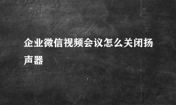 企业微信视频会议怎么关闭扬声器