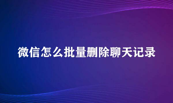 微信怎么批量删除聊天记录