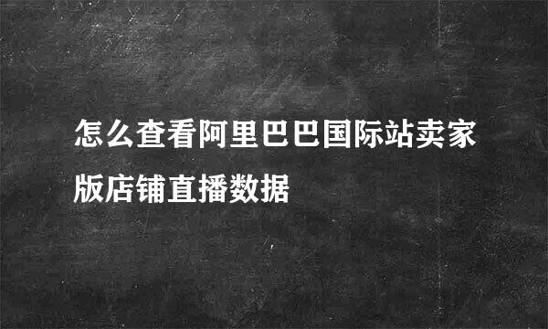 怎么查看阿里巴巴国际站卖家版店铺直播数据
