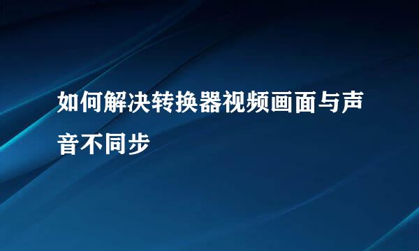 如何解决转换器视频画面与声音不同步