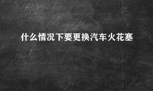 什么情况下要更换汽车火花塞