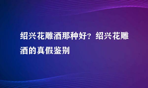 绍兴花雕酒那种好？绍兴花雕酒的真假鉴别