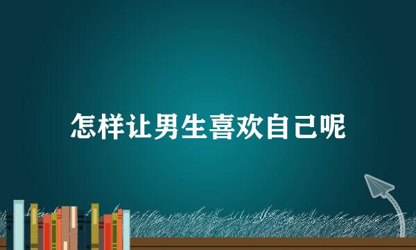 怎样让男生喜欢自己呢
