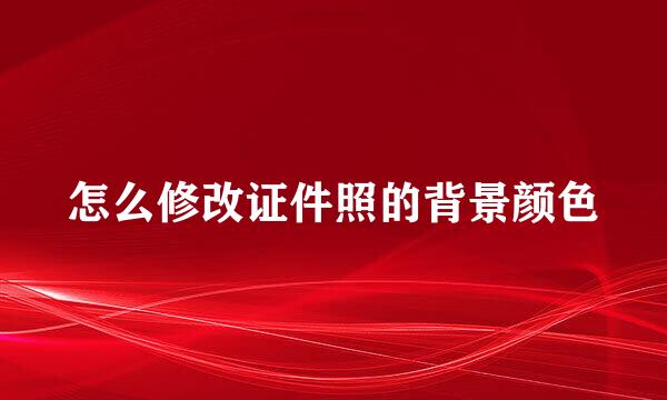 怎么修改证件照的背景颜色