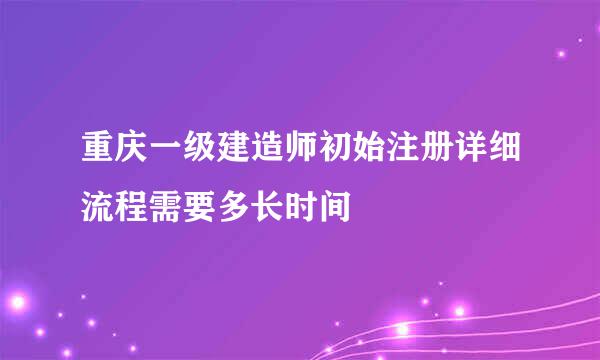 重庆一级建造师初始注册详细流程需要多长时间