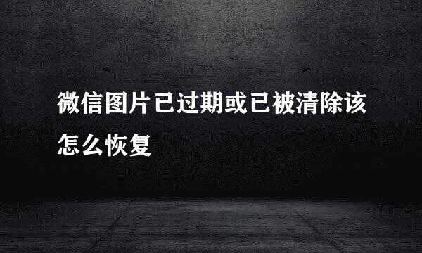 微信图片已过期或已被清除该怎么恢复