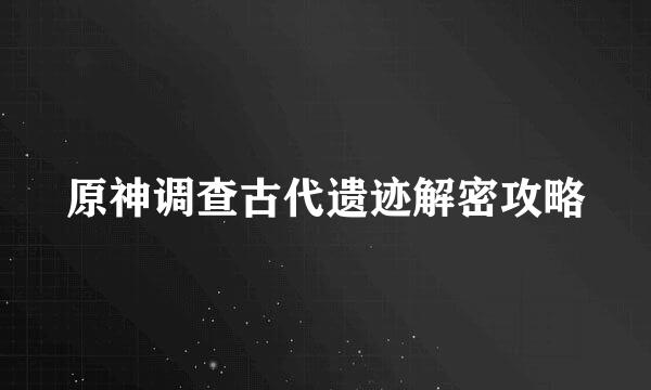 原神调查古代遗迹解密攻略