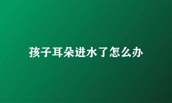 孩子耳朵进水了怎么办