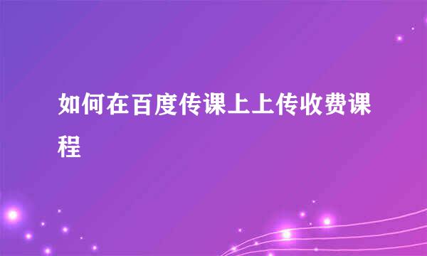 如何在百度传课上上传收费课程