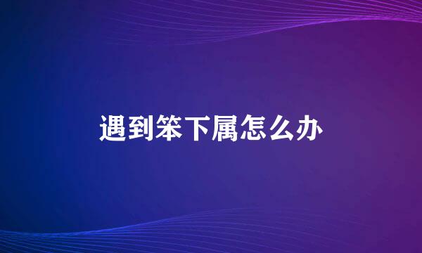 遇到笨下属怎么办
