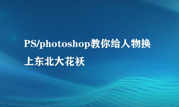 PS/photoshop教你给人物换上东北大花袄