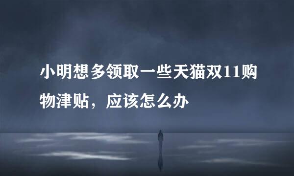 小明想多领取一些天猫双11购物津贴，应该怎么办