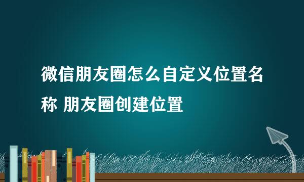 微信朋友圈怎么自定义位置名称 朋友圈创建位置