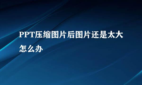 PPT压缩图片后图片还是太大怎么办