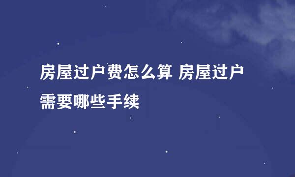 房屋过户费怎么算 房屋过户需要哪些手续
