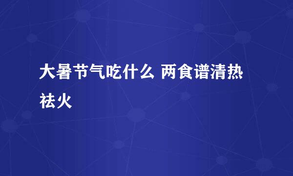 大暑节气吃什么 两食谱清热祛火