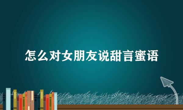 怎么对女朋友说甜言蜜语