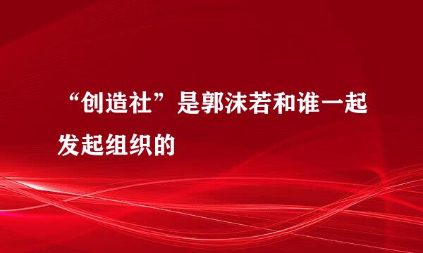 “创造社”是郭沫若和谁一起发起组织的