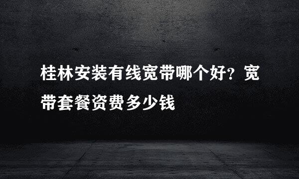 桂林安装有线宽带哪个好？宽带套餐资费多少钱