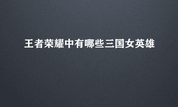王者荣耀中有哪些三国女英雄
