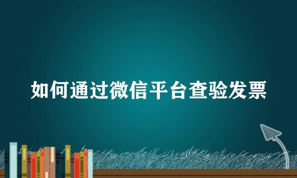 如何通过微信平台查验发票