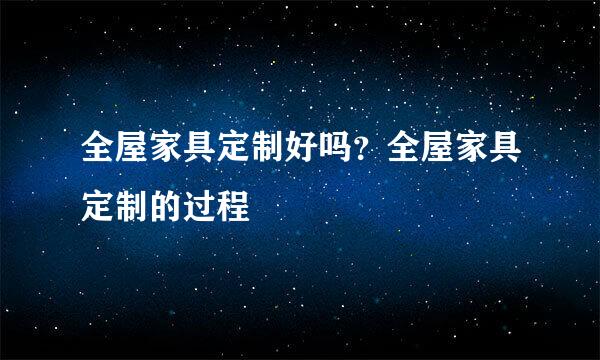 全屋家具定制好吗？全屋家具定制的过程