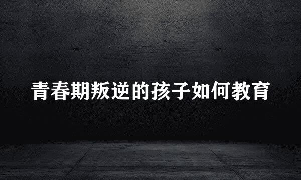 青春期叛逆的孩子如何教育