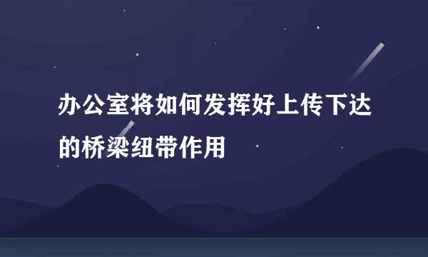 办公室将如何发挥好上传下达的桥梁纽带作用