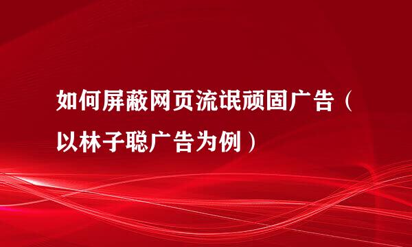 如何屏蔽网页流氓顽固广告（以林子聪广告为例）
