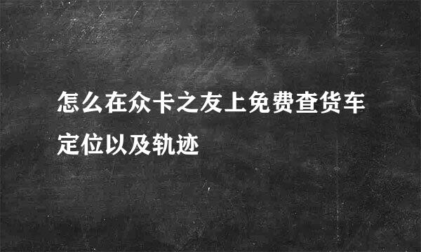 怎么在众卡之友上免费查货车定位以及轨迹