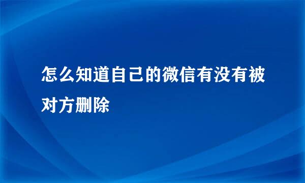 怎么知道自己的微信有没有被对方删除