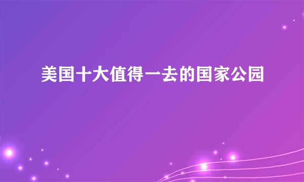 美国十大值得一去的国家公园