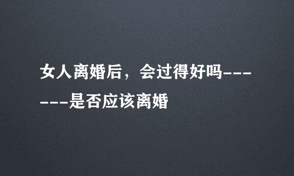 女人离婚后,会过得好吗------是否应该离婚