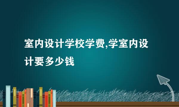 室内设计学校学费,学室内设计要多少钱