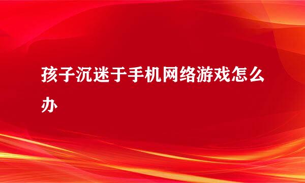 孩子沉迷于手机网络游戏怎么办