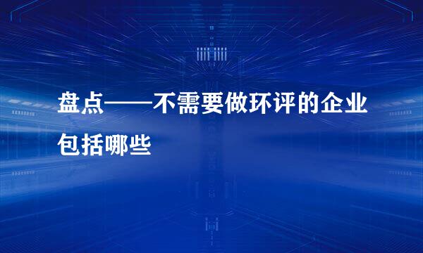 盘点——不需要做环评的企业包括哪些