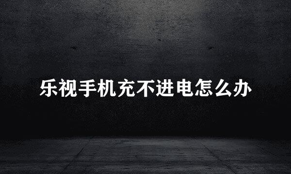 乐视手机充不进电怎么办