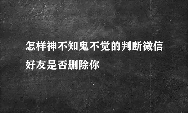怎样神不知鬼不觉的判断微信好友是否删除你