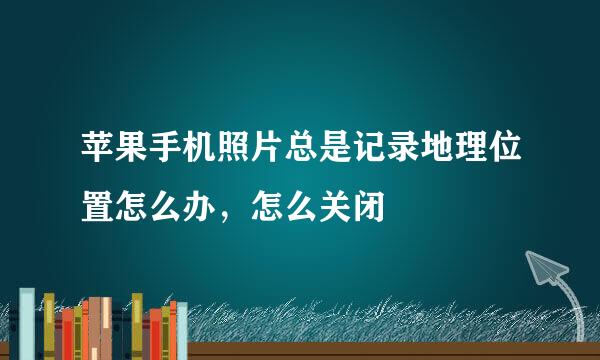 苹果手机照片总是记录地理位置怎么办，怎么关闭