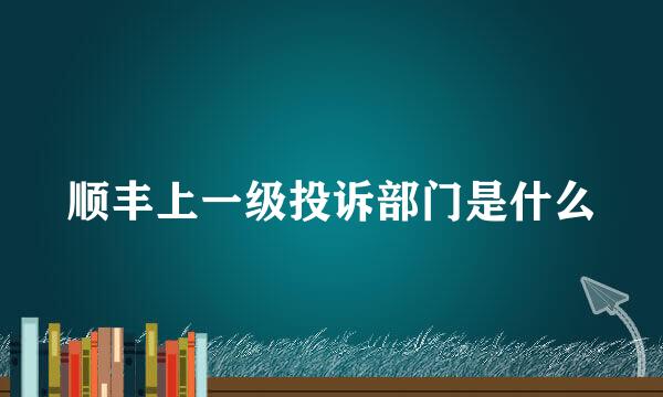 顺丰上一级投诉部门是什么
