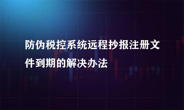 防伪税控系统远程抄报注册文件到期的解决办法