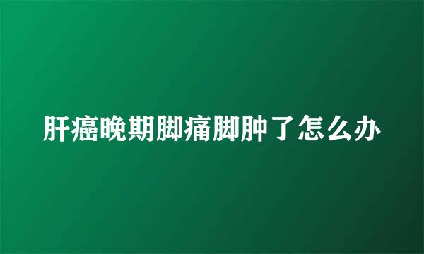 肝癌晚期脚痛脚肿了怎么办