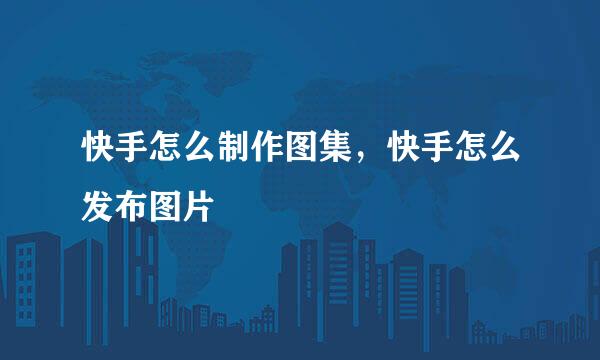快手怎么制作图集，快手怎么发布图片