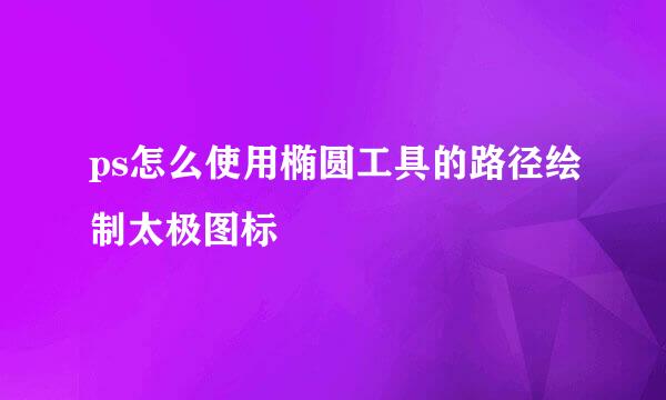 ps怎么使用椭圆工具的路径绘制太极图标
